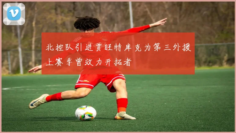 北控队引进贾旺特库克为第三外援上赛季曾效力开拓者