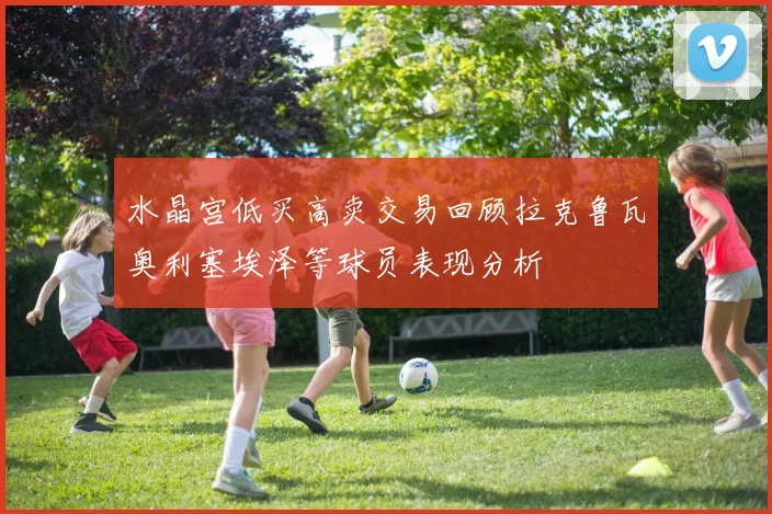 水晶宫低买高卖交易回顾拉克鲁瓦奥利塞埃泽等球员表现分析